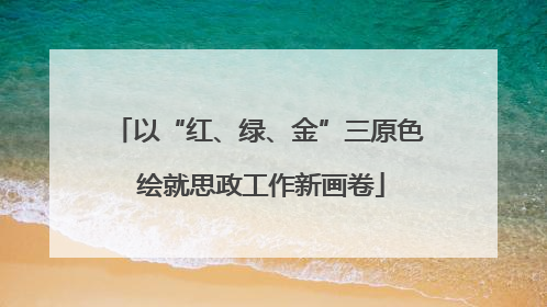 以“红、绿、金”三原色 绘就思政工作新画卷