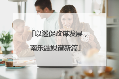 以巡促改谋发展，南乐融媒谱新篇