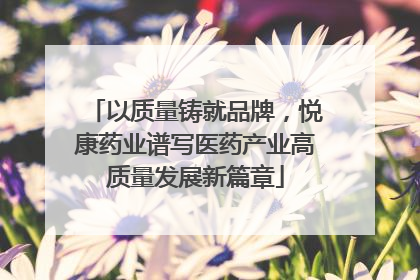 以质量铸就品牌，悦康药业谱写医药产业高质量发展新篇章