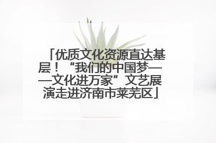优质文化资源直达基层！“我们的中国梦——文化进万家”文艺展演走进济南市莱芜区
