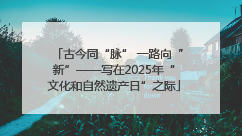 古今同“脉” 一路向“新”——写在2025年“文化和自然遗产日”之际