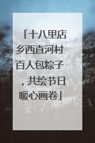 十八里店乡西直河村百人包粽子，共绘节日暖心画卷