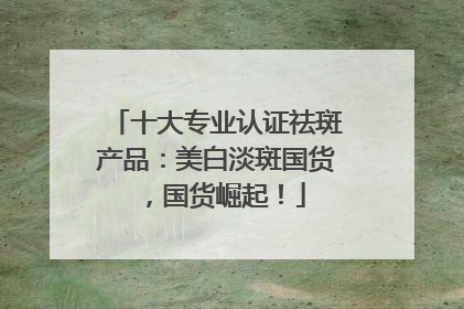 十大专业认证祛斑产品：美白淡斑国货，国货崛起！