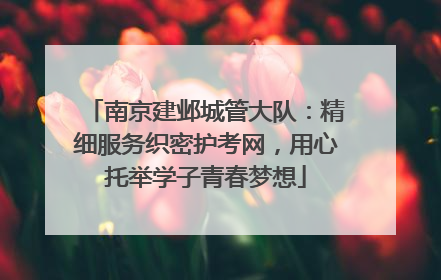 南京建邺城管大队：精细服务织密护考网，用心托举学子青春梦想