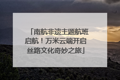 南航非遗主题航班启航！万米云端开启丝路文化奇妙之旅