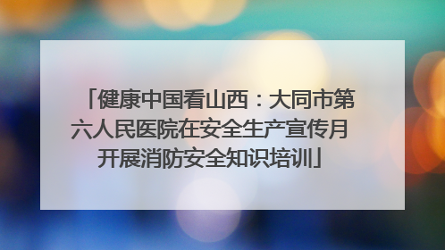 健康中国看山西：大同市第六人民医院在安全生产宣传月开展消防安全知识培训