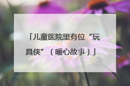 儿童医院里有位“玩具侠”（暖心故事）