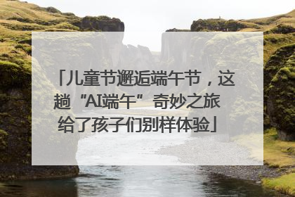 儿童节邂逅端午节，这趟“AI端午”奇妙之旅给了孩子们别样体验