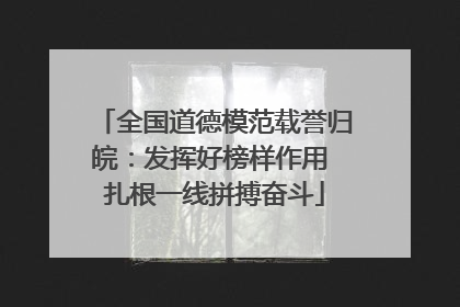 全国道德模范载誉归皖：发挥好榜样作用 扎根一线拼搏奋斗