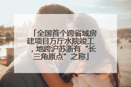 全国首个跨省域房建项目方厅水院竣工，地跨沪苏浙有“长三角原点”之称