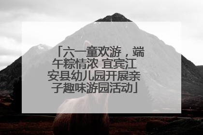 六一童欢游，端午粽情浓 宜宾江安县幼儿园开展亲子趣味游园活动