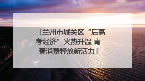 兰州市城关区“后高考经济”火热升温 青春消费释放新活力