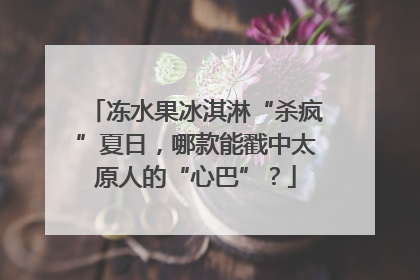 冻水果冰淇淋“杀疯”夏日，哪款能戳中太原人的“心巴”？