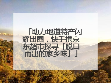 助力地道特产闪耀出圈，快手携京东超市探寻「脱口而出的家乡味」