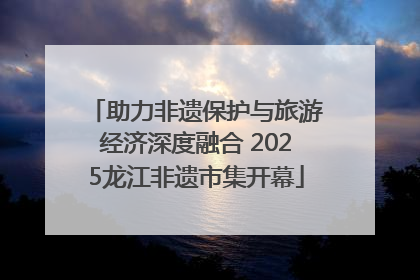 助力非遗保护与旅游经济深度融合 2025龙江非遗市集开幕