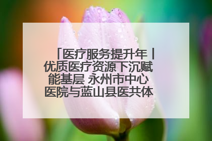 医疗服务提升年丨优质医疗资源下沉赋能基层 永州市中心医院与蓝山县医共体总院共筑健康屏障