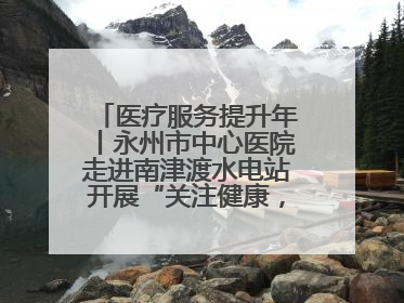 医疗服务提升年丨永州市中心医院走进南津渡水电站开展“关注健康，远离疾病”主题健康促进活动