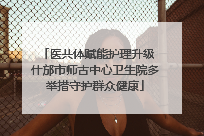 医共体赋能护理升级 什邡市师古中心卫生院多举措守护群众健康