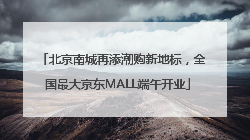 北京南城再添潮购新地标，全国最大京东MALL端午开业