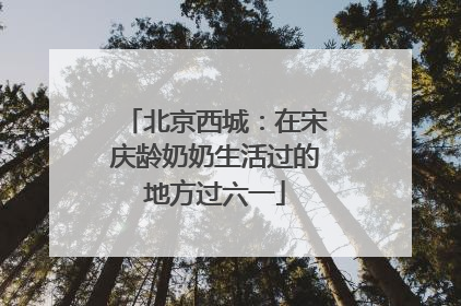 北京西城：在宋庆龄奶奶生活过的地方过六一
