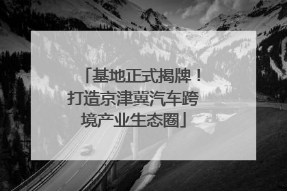 基地正式揭牌！打造京津冀汽车跨境产业生态圈