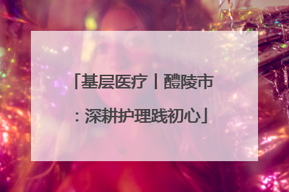 基层医疗丨醴陵市：深耕护理践初心