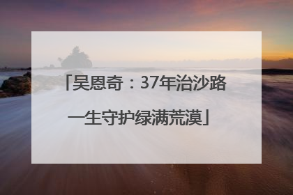 吴恩奇：37年治沙路 一生守护绿满荒漠