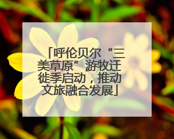 呼伦贝尔“三美草原”游牧迁徙季启动，推动文旅融合发展