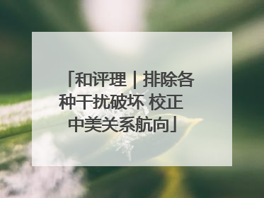 和评理｜排除各种干扰破坏 校正中美关系航向