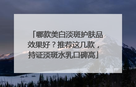 哪款美白淡斑护肤品效果好？推荐这几款，持证淡斑水乳口碑高