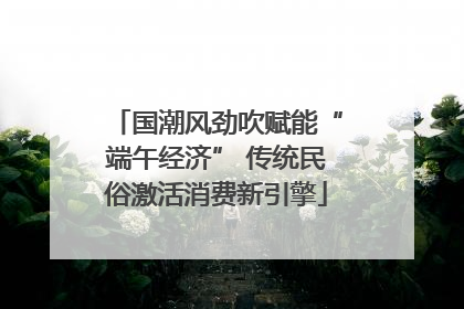 国潮风劲吹赋能“端午经济” 传统民俗激活消费新引擎