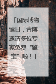 国际博物馆日，青博邀请多位专家免费“鉴宝”啦！