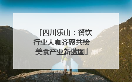 四川乐山：餐饮行业大咖齐聚共绘美食产业新蓝图