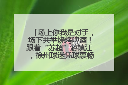 场上你我是对手，场下共举烧烤啤酒！跟着“苏超”游镇江，徐州球迷凭球票畅游名山胜景