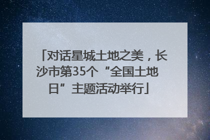 对话星城土地之美，长沙市第35个“全国土地日”主题活动举行