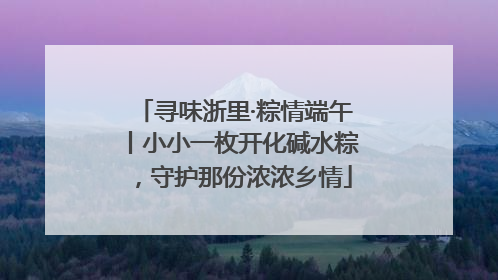 寻味浙里·粽情端午丨小小一枚开化碱水粽，守护那份浓浓乡情