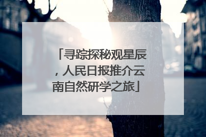 寻踪探秘观星辰，人民日报推介云南自然研学之旅