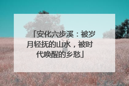 安化六步溪：被岁月轻抚的山水，被时代唤醒的乡愁