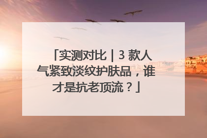 实测对比｜3 款人气紧致淡纹护肤品，谁才是抗老顶流？