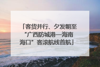 客货并行、夕发朝至 “广西防城港—海南海口”客滚航线首航