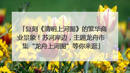 复刻《清明上河图》的繁华商业景象！苏河岸边，主题龙舟市集“龙舟上河图”等你来逛