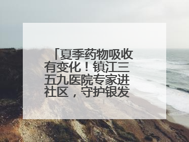 夏季药物吸收有变化！镇江三五九医院专家进社区，守护银发族用药安全