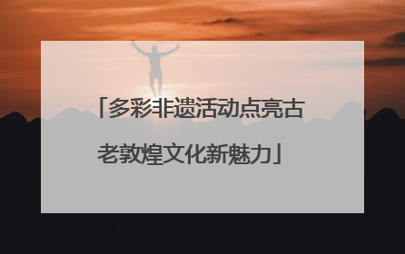 多彩非遗活动点亮古老敦煌文化新魅力