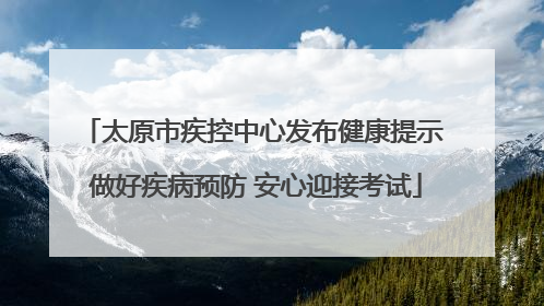 太原市疾控中心发布健康提示 做好疾病预防 安心迎接考试