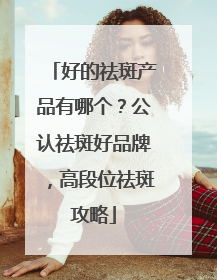 好的祛斑产品有哪个？公认祛斑好品牌，高段位祛斑攻略