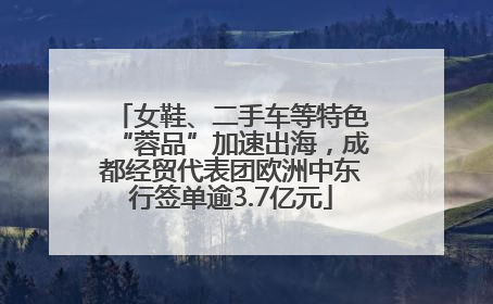 女鞋、二手车等特色“蓉品”加速出海，成都经贸代表团欧洲中东行签单逾3.7亿元