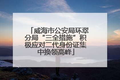 威海市公安局环翠分局“三全措施”积极应对二代身份证集中换领高峰