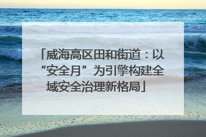 威海高区田和街道：以“安全月”为引擎构建全域安全治理新格局