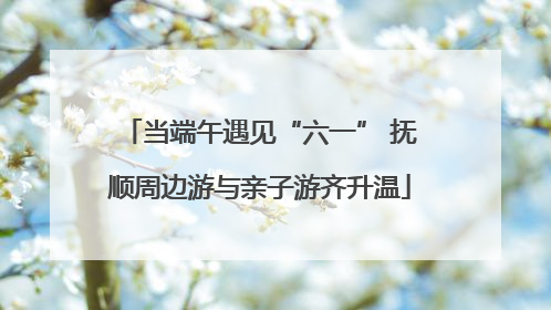 当端午遇见“六一” 抚顺周边游与亲子游齐升温