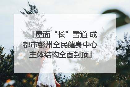 屋面“长”雪道 成都市彭州全民健身中心主体结构全面封顶